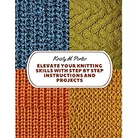 Elevate Your Knitting Skills with Step by Step Instructions and Projects: Photo Illustrated Guide and Patterns