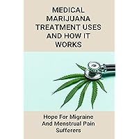Medical Marijuana Treatment Uses And How It Works: Hope For Migraine And Menstrual Pain Sufferers: Home Remedies For Instant Migraine Relief