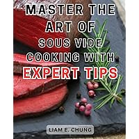 Master the art of Sous Vide cooking with expert tips: Master the Art of Sous Vide Cooking with Easy-to-Follow Instructions and Delectable Recipes for Restaurant-Quality Meals at Home