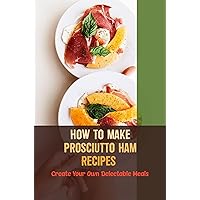 How To Make Prosciutto Ham Recipes: Create Your Own Delectable Meals