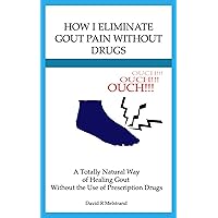 How I Eliminate Gout Pain Without the Use of Drugs: A Totally Natural Way of Healing Gout Without the Use of Prescription Drugs