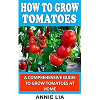 HOW TO GROW TOMATOES: A Comprehensive Guide to Grow Tomatoes At Home HOW TO GROW TOMATOES: A Comprehensive Guide to Grow Tomatoes At Home Kindle Paperback