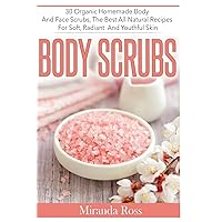 Body Scrubs: 30 Organic Homemade Body And Face Scrubs, The Best All-Natural Recipes For Soft, Radiant And Youthful Skin (Homemade Beauty Products)