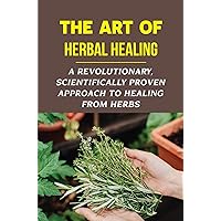 The Art Of Herbal Healing: A Revolutionary, Scientifically Proven Approach To Healing From Herbs