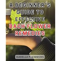 A Beginner's Guide to Effective Bach Flower Remedies: Unlock the Healing Power of Bach Flower Remedies: Your Essential Handbook for Optimum Well-being