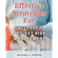 Effective Strategies for Successful Project Risk Management: Proven Methods to Mitigate Risks and Achieve Project Success with Strategic Planning and Implementation