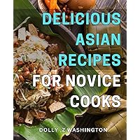Delicious Asian Recipes for Novice Cooks: Mouthwatering Asian Cuisine Made Easy for Beginners: Step-by-Step Guide with Simple Ingredients and Authentic Flavors.