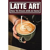 Latte Art: How To Steam Milk At Home: Most Popular Drinks