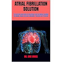 ATRIAL FIBRILLATION SOLUTION: The Complete Instruction On Everything Atrial Fibrillation, Including Its Disease, Cause, Symptom, Diagnosis, Treatment And Prevention