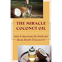 The Miracle Coconut Oil: Guide To Maximizing The Health And Beauty Benefits Of Coconut Oil