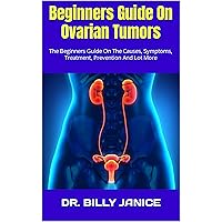 Beginners Guide On Ovarian Tumors : The Beginners Guide On The Causes, Symptoms, Treatment, Prevention And Lot More Beginners Guide On Ovarian Tumors : The Beginners Guide On The Causes, Symptoms, Treatment, Prevention And Lot More Kindle Paperback