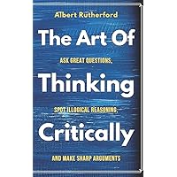 The Art of Thinking Critically: Ask Great Questions, Spot Illogical Reasoning, and Make Sharp Arguments (The Critical Thinker)