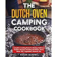 The Dutch Oven Camping Cookbook: Campfire Cooking Book for Making Delicious Outdoor Recipes Including Breakfast, Stews, Meat, Fish, Vegetables, Desserts, Etc.