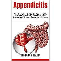 Appendicitis : The Complete Guide On Appendicitis Causes, Symptom, Treatment And Remedies For Your Complete Wellness