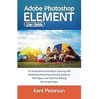 Adobe Photoshop Element User Guide: A Comprehensive Guide to Learning and Mastering Photoshop Elements Features, Techniques and Tools For Making Stunning Images