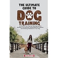 The Ultimate Guide to Dog Training:: A Gimmick-Free, Step-by-Step Approach to Building a Strong Bond, Solving Behavior Problems, and Achieving Obedience in Your Dog