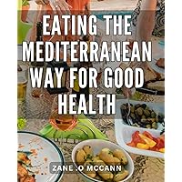 Eating The Mediterranean Way For Good Health: The Ultimate Guide to Embracing Mediterranean Cuisine for Optimal Health and Vitality