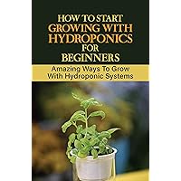 How To Start Growing With Hydroponics For Beginners: Amazing Ways To Grow With Hydroponic Systems: Hydroponic Grow System Diy