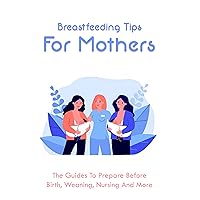 Breastfeeding Tips For Mothers: The Guides To Prepare Before Birth, Weaning, Nursing And More: Preparing For Breastfeeding Before Baby Arrives