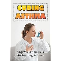 Curing Asthma: The World'S Secrets To Treating Asthma