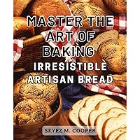 Master the Art of Baking Irresistible Artisan Bread: Unlock the Secrets to Crafting Irresistibly Delicious and Handcrafted Artisan Bread