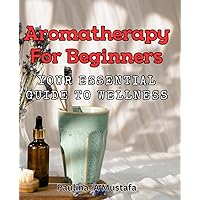 Aromatherapy for Beginners: Your Essential Guide to Wellness: How different essential oils can promote relaxation, reduce stress, and improve your mood