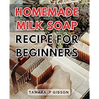 Homemade Milk Soap Recipe For Beginners: Easy-to-Follow Guide on Crafting Luxurious Milk Soaps at Home for Novice Soap Makers