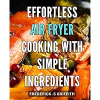 Effortless Air Fryer Cooking with Simple Ingredients: Easy and Healthy Recipes for Quick Air Frying at Home - Simplify Your Cooking with Minimal Ingredients