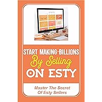 Start Making Billions By Selling On Esty: Master The Secret Of Esty Sellers: How Much Does An Esty Seller Make