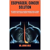 ESOPHAGEAL CANCER SOLUTION: The Complete Instruction On Everything Esophageal Cancer, Including Its Disease, Cause, Symptom, Diagnosis, Treatment And Prevention ESOPHAGEAL CANCER SOLUTION: The Complete Instruction On Everything Esophageal Cancer, Including Its Disease, Cause, Symptom, Diagnosis, Treatment And Prevention Kindle Paperback