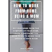 HOW TO WORK FROM HOME BEING A MOM : DO YOUR WORK FROM THE COMFORT OF YOUR HOME, LEARN EVERYTHING YOU HAVE TO DO TO BRING YOUR OFFICE TO YOUR ROOM HOW TO WORK FROM HOME BEING A MOM : DO YOUR WORK FROM THE COMFORT OF YOUR HOME, LEARN EVERYTHING YOU HAVE TO DO TO BRING YOUR OFFICE TO YOUR ROOM Paperback Kindle