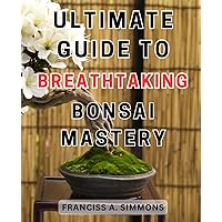 Ultimate Guide to Breathtaking Bonsai Mastery: Master the Ancient Art of Bonsai: Essential Techniques to Cultivate a Stunning and Enduring Tree