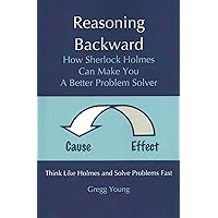 Reasoning Backward: How Sherlock Holmes Can Make You a Better Problem Solver; Cause and Effect Reasoning Backward: How Sherlock Holmes Can Make You a Better Problem Solver; Cause and Effect Paperback