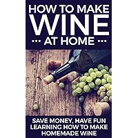 How To Make Wine At Home: Save Money, Have Fun Learning How To Make Homemade Wine
