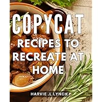 Copycat Recipes To Recreate At Home: Master the Art of Delicious Replicating Restaurant Dishes with Step-by-Step Copycat Recipes