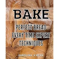Bake Perfect Bread Every Time: Expert Techniques: Master the Art of Bread Making with Proven Expert Tips and Tricks for Perfect Results Every Time