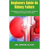 Beginners Guide On Kidney Failure : The Beginners Guide On The Causes, Symptoms, Treatment, Prevention And Lot More