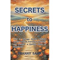 SECRETS TO HAPPINESS: How to Manage Stress, Achieve Clarity of Mind, Transform Yourself, and Nurture a Holistic State of Happiness