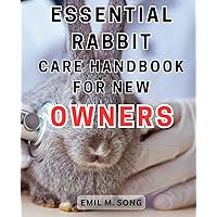 Essential Rabbit Care Handbook for New Owners: The Comprehensive Guide to Raising a Joyful and Healthy Pet Rabbit: Proven Techniques and Indispensable Know-How
