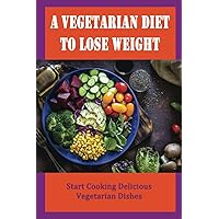 A Vegetarian Diet To Lose Weight: Start Cooking Delicious Vegetarian Dishes