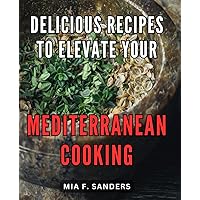 Delicious Recipes to Elevate Your Mediterranean Cooking: Master the Art of Preparing Delectable Dishes with These Palate-Pleasing Cookbook Secrets