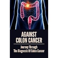Against Colon Cancer: Journey Through The Diagnosis Of Colon Cancer: Colon Cancer With Compassion And Humor