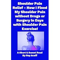 Shoulder Pain Relief How I Fixed My Shoulder Pain without Drugs or Surgery in Days with Shoulder Pain Exercise! (A Short And Sweet Read Book 1)