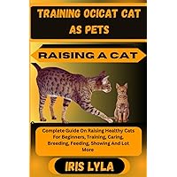 TRAINING OCICAT CAT AS PETS RAISING A CAT: Complete Guide On Raising Healthy Cats For Beginners, Training, Caring, Breeding, Feeding, Showing And Lot More