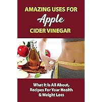 Amazing Uses For Apple Cider Vinegar: What It Is All About, Recipes For Your Health & Weight Loss
