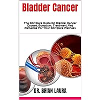 Bladder Cancer : The Complete Guide On Bladder Cancer Causes, Symptom, Treatment And Remedies For Your Complete Wellness