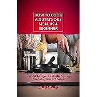 HOW TO COOK A NUTRITIOUS MEAL AS A BEGINNER: ESSENTIAL TECHNIQUES AND IDEAS FOR IMPROVING YOUR COOKING GAME AS A BEGINNER HOW TO COOK A NUTRITIOUS MEAL AS A BEGINNER: ESSENTIAL TECHNIQUES AND IDEAS FOR IMPROVING YOUR COOKING GAME AS A BEGINNER Kindle Paperback