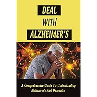 Deal With Alzheimer's: A Comprehensive Guide To Understanding Alzheimer's And Dementia