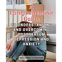 A Comprehensive Guide to Understanding and Overcoming Postpartum Depression and Anxiety: Empowering Mothers with Knowledge, Support, and Strategies for a Healthy Postpartum Journey