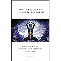 The Intelligent Universe Revealed: Bringing Science, Spirituality & Mysticism Together